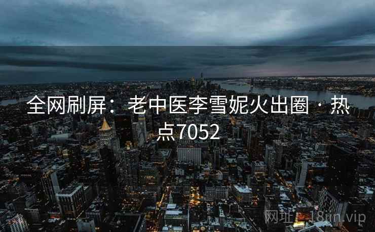 全网刷屏：老中医李雪妮火出圈 · 热点7052
