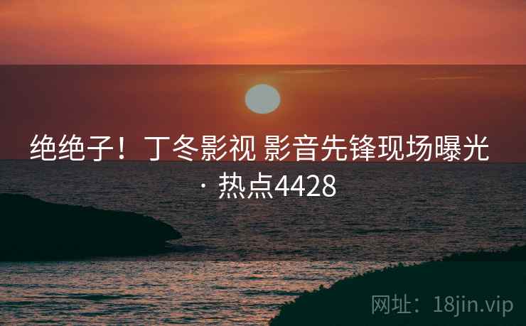 绝绝子！丁冬影视 影音先锋现场曝光 · 热点4428