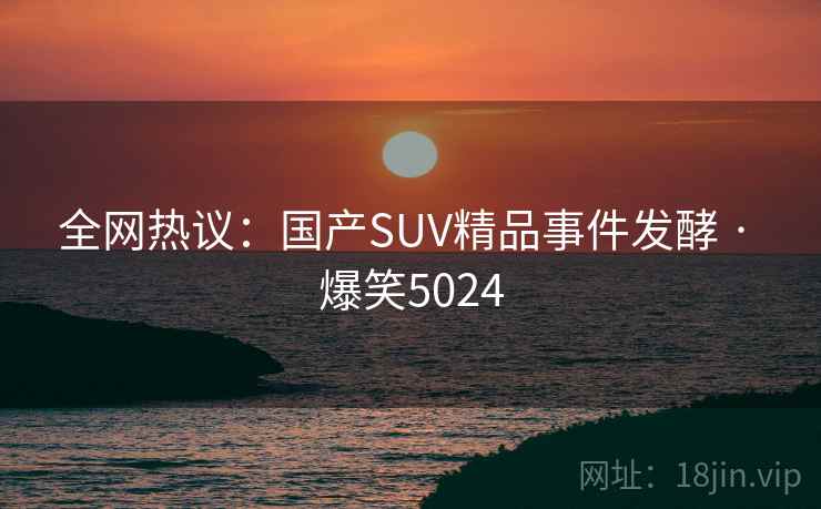全网热议：国产SUV精品事件发酵 · 爆笑5024