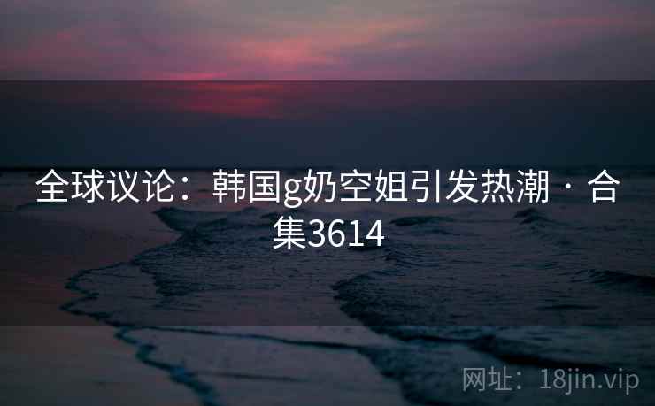 全球议论：韩国g奶空姐引发热潮 · 合集3614