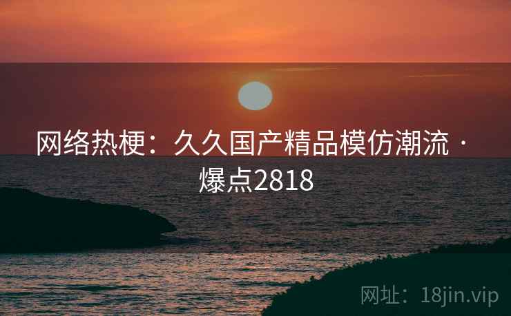 网络热梗：久久国产精品模仿潮流 · 爆点2818