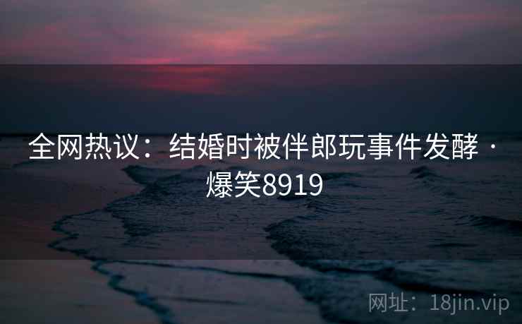 全网热议：结婚时被伴郎玩事件发酵 · 爆笑8919