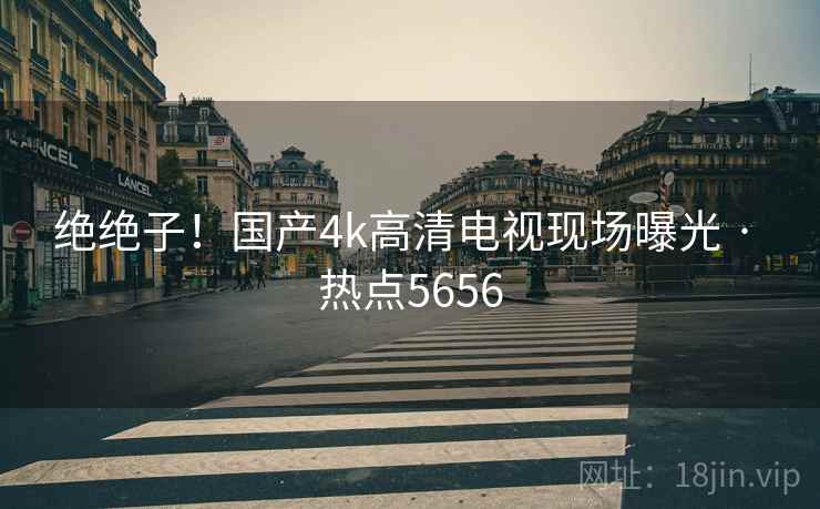 绝绝子！国产4k高清电视现场曝光 · 热点5656